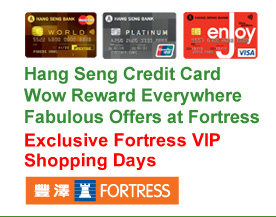 Hang Seng Credit Card 
Wow Reward Everywhere
Fabulous Offers at Fortress
Exclusive Fortress VIP Shopping Days