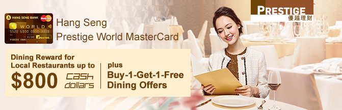 Hang Seng Prestige World MasterCard 
Dining Reward for Restaurants up to $800 Cash Dollors plus Buy-1-Get-1-Free Dining Offers