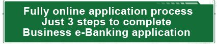 Fully online application process
Just 3 steps to complete 
Business e-Banking application.