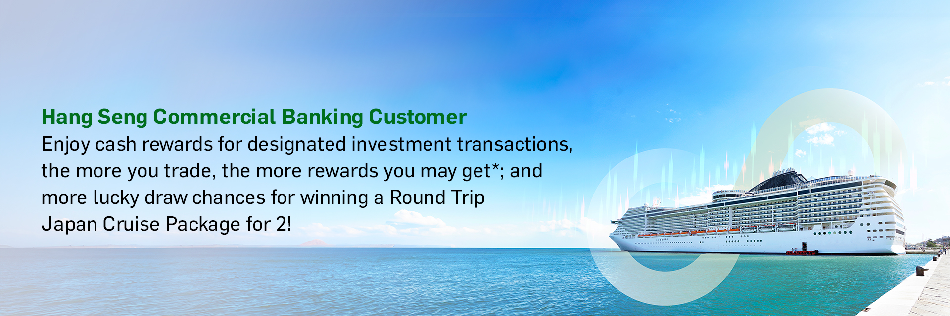 Hang Seng Commercial Banking Customer Enjoy cash rewards for designated investment transactions, the more you trade, the more rewards you may get*; and more lucky draw chances for winning a Round Trip [Destination] Cruise Package for 2!