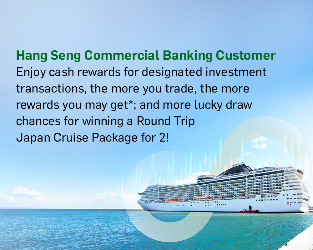 Hang Seng Commercial Banking Customer Enjoy cash rewards for designated investment transactions, the more you trade, the more rewards you may get*; and more lucky draw chances for winning a Round Trip [Destination] Cruise Package for 2!