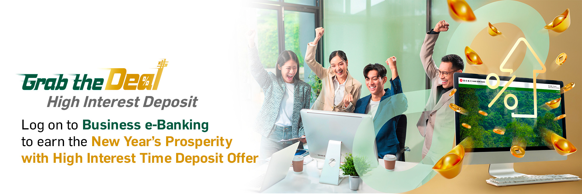 Grab the Deal High Interest Deposit Log on to Business e-Banking to earn the New Year’s Prosperity with High Interest Time Deposit Offer